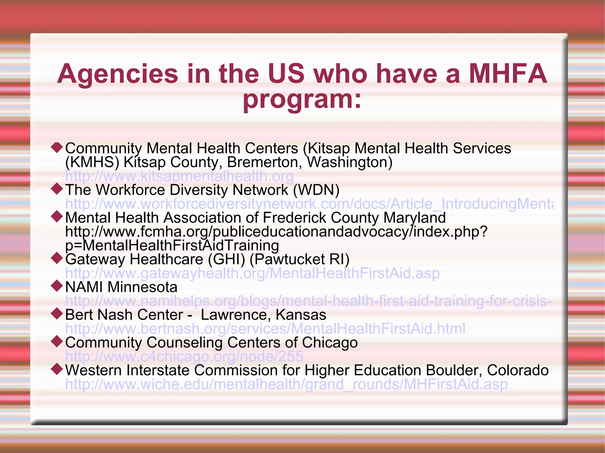 Agencies in the US who have a MHFA program: Community Mental Health Centers (Kitsap Mental Health Services (KMHS) Kitsap County, Bremerton, Washington)  http://www.kitsapmentalhealth.org   The Workforce Diversity Network (WDN)  http://www.workforcediversitynetwork.com/docs/Article_IntroducingMentalHealthFirstAid.pdf Mental Health Association of Frederick County Maryland http://www.fcmha.org/publiceducationandadvocacy/index.php? p=MentalHealthFirstAidTraining  Gateway Healthcare (GHI) (Pawtucket RI)  http://www.gatewayhealth.org/MentalHealthFirstAid.asp   NAMI Minnesota  http://www.namihelps.org/blogs/mental-health-first-aid-training-for-crisis-providers.html Bert Nash Center -  Lawrence, Kansas  http://www.bertnash.org/services/MentalHealthFirstAid.html   Community Counseling Centers of Chicago  http://www.c4chicago.org/node/255 Western Interstate Commission for Higher Education Boulder, Colorado  http://www.wiche.edu/mentalhealth/grand_rounds/MHFirstAid.asp   