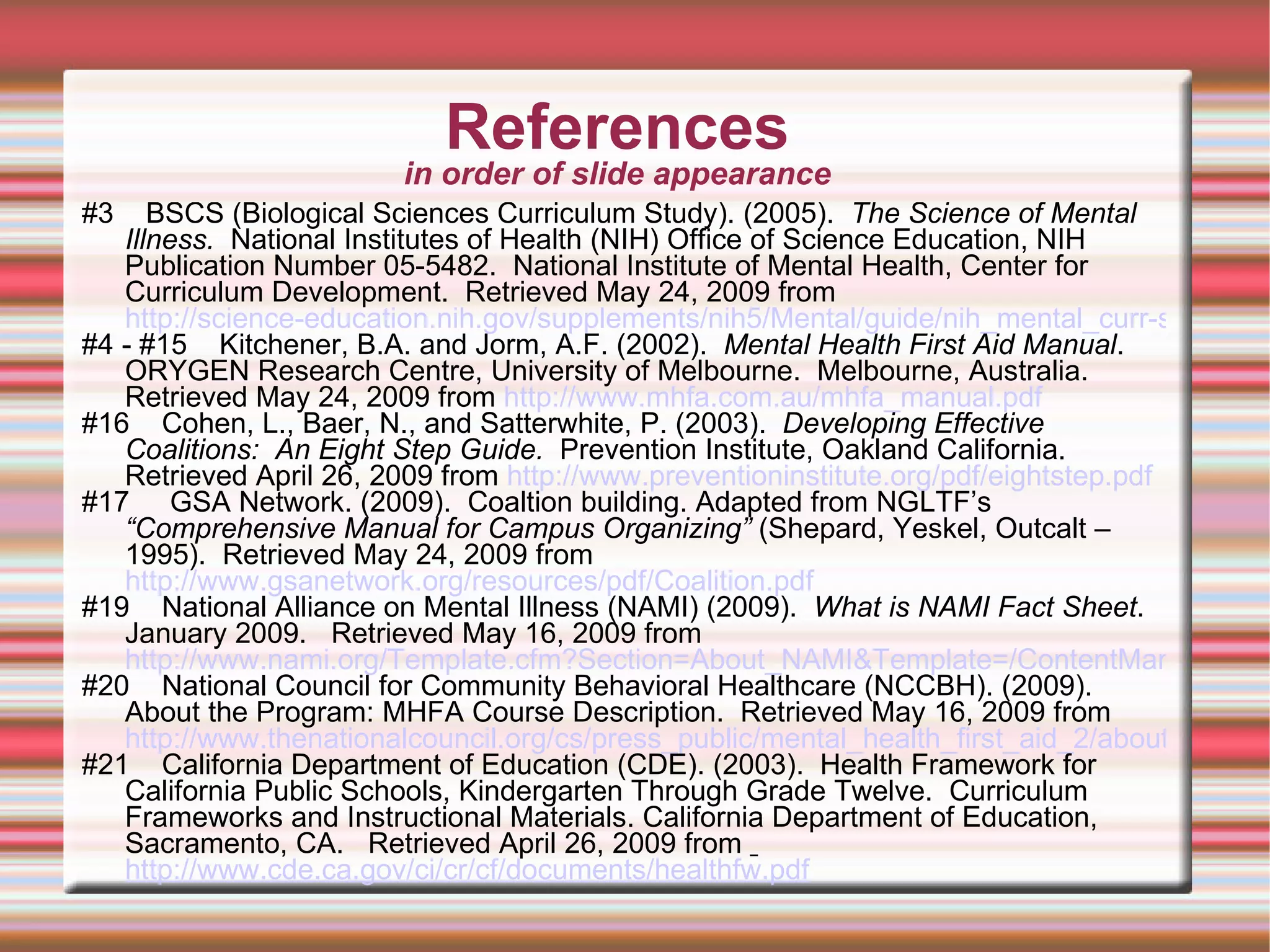 References in order of slide appearance #3  BSCS (Biological Sciences Curriculum Study). (2005).  The Science of Mental Illness.   National Institutes of Health (NIH) Office of Science Education, NIH Publication Number 05-5482.  National Institute of Mental Health, Center for Curriculum Development.  Retrieved May 24, 2009 from  http://science-education.nih.gov/supplements/nih5/Mental/guide/nih_mental_curr-supp.pdf #4 - #15  Kitchener, B.A. and Jorm, A.F. (2002).  Mental Health First Aid Manual .  ORYGEN Research Centre, University of Melbourne.  Melbourne, Australia.  Retrieved May 24, 2009 from  http://www.mhfa.com.au/mhfa_manual.pdf   #16  Cohen, L., Baer, N., and Satterwhite, P. (2003).  Developing Effective Coalitions:  An Eight Step Guide.  Prevention Institute, Oakland California. Retrieved April 26, 2009 from  http://www.preventioninstitute.org/pdf/eightstep.pdf   #17  GSA Network. (2009).  Coaltion building. Adapted from NGLTF’s  “Comprehensive Manual for Campus Organizing”  (Shepard, Yeskel, Outcalt – 1995).  Retrieved May 24, 2009 from  http://www.gsanetwork.org/resources/pdf/Coalition.pdf   #19  National Alliance on Mental Illness (NAMI) (2009).  What is NAMI Fact Sheet . January 2009.  Retrieved May 16, 2009 from  http://www.nami.org/Template.cfm?Section=About_NAMI&Template=/ContentManagement/ContentDisplay.cfm&ContentID=58580 #20  National Council for Community Behavioral Healthcare (NCCBH). (2009).  About the Program: MHFA Course Description.  Retrieved May 16, 2009 from  http://www.thenationalcouncil.org/cs/press_public/mental_health_first_aid_2/about_the_program/mhfa_course_description #21  California Department of Education (CDE). (2003).  Health Framework for California Public Schools, Kindergarten Through Grade Twelve.  Curriculum Frameworks and Instructional Materials. California Department of Education, Sacramento, CA.  Retrieved April 26, 2009 from  http://www.cde.ca.gov/ci/cr/cf/documents/healthfw.pdf 