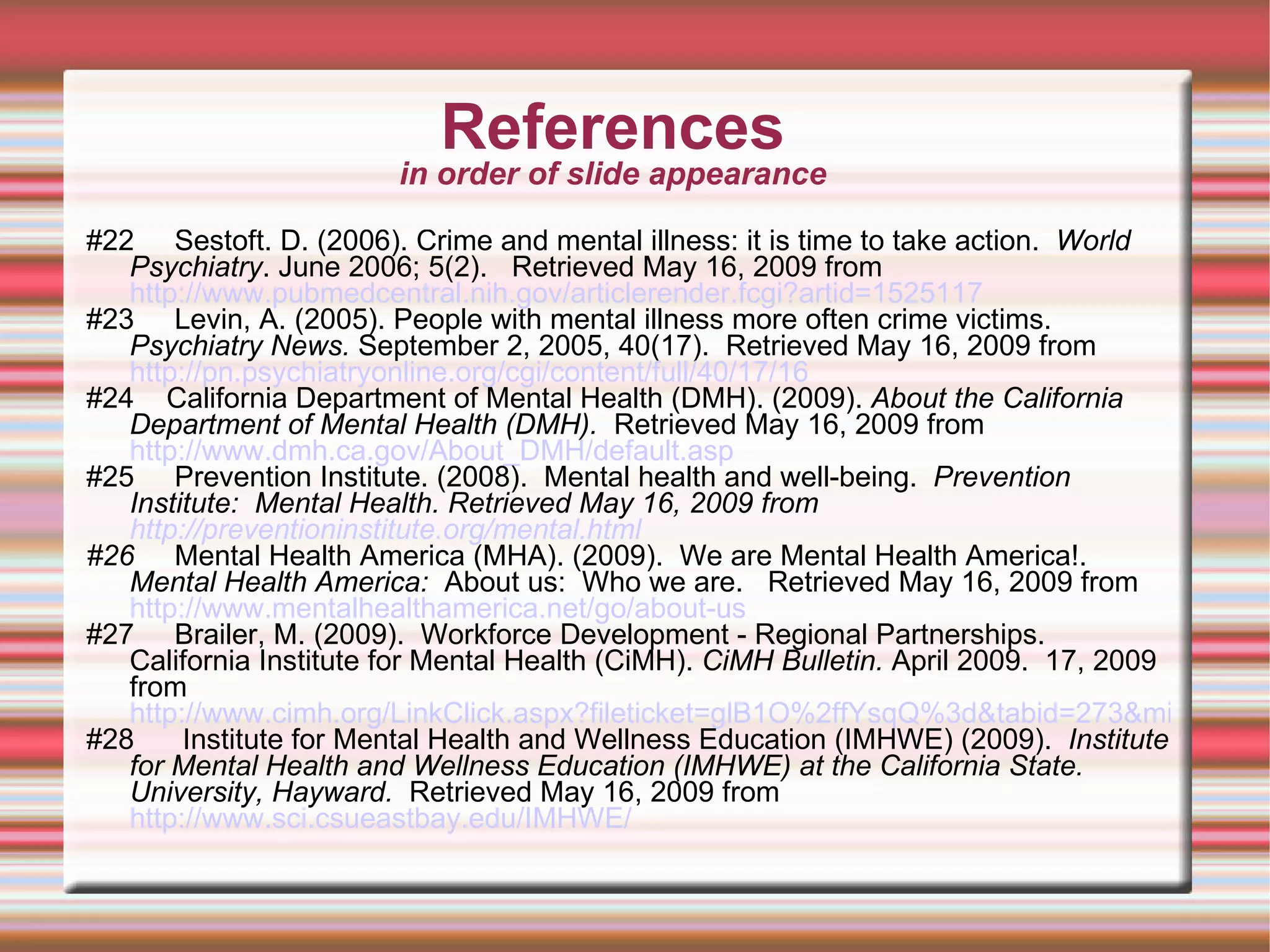 References in order of slide appearance #22  Sestoft. D. (2006). Crime and mental illness: it is time to take action.  World Psychiatry . June 2006; 5(2).  Retrieved May 16, 2009 from  http://www.pubmedcentral.nih.gov/articlerender.fcgi?artid=1525117   #23  Levin, A. (2005). People with mental illness more often crime victims.  Psychiatry News.  September 2, 2005, 40(17).  Retrieved May 16, 2009 from  http://pn.psychiatryonline.org/cgi/content/full/40/17/16 #24  California Department of Mental Health (DMH). (2009).  About the California Department of Mental Health (DMH).  Retrieved May 16, 2009 from  http://www.dmh.ca.gov/About_DMH/default.asp #25  Prevention Institute. (2008).  Mental health and well-being.  Prevention Institute:   Mental Health. Retrieved May 16, 2009 from  http://preventioninstitute.org/mental.html   #26  Mental Health America (MHA). (2009).  We are Mental Health America!.  Mental Health America:  About us:  Who we are.  Retrieved May 16, 2009 from  http://www.mentalhealthamerica.net/go/about-us   #27  Brailer, M. (2009).  Workforce Development - Regional Partnerships.  California Institute for Mental Health (CiMH).  CiMH Bulletin.  April 2009.  17, 2009 from  http://www.cimh.org/LinkClick.aspx?fileticket=glB1O%2ffYsqQ%3d&tabid=273&mid=1263 #28  Institute for Mental Health and Wellness Education (IMHWE) (2009).  Institute for Mental Health and Wellness Education (IMHWE) at the California State.  University, Hayward.   Retrieved May 16, 2009 from  http://www.sci.csueastbay.edu/IMHWE/   
