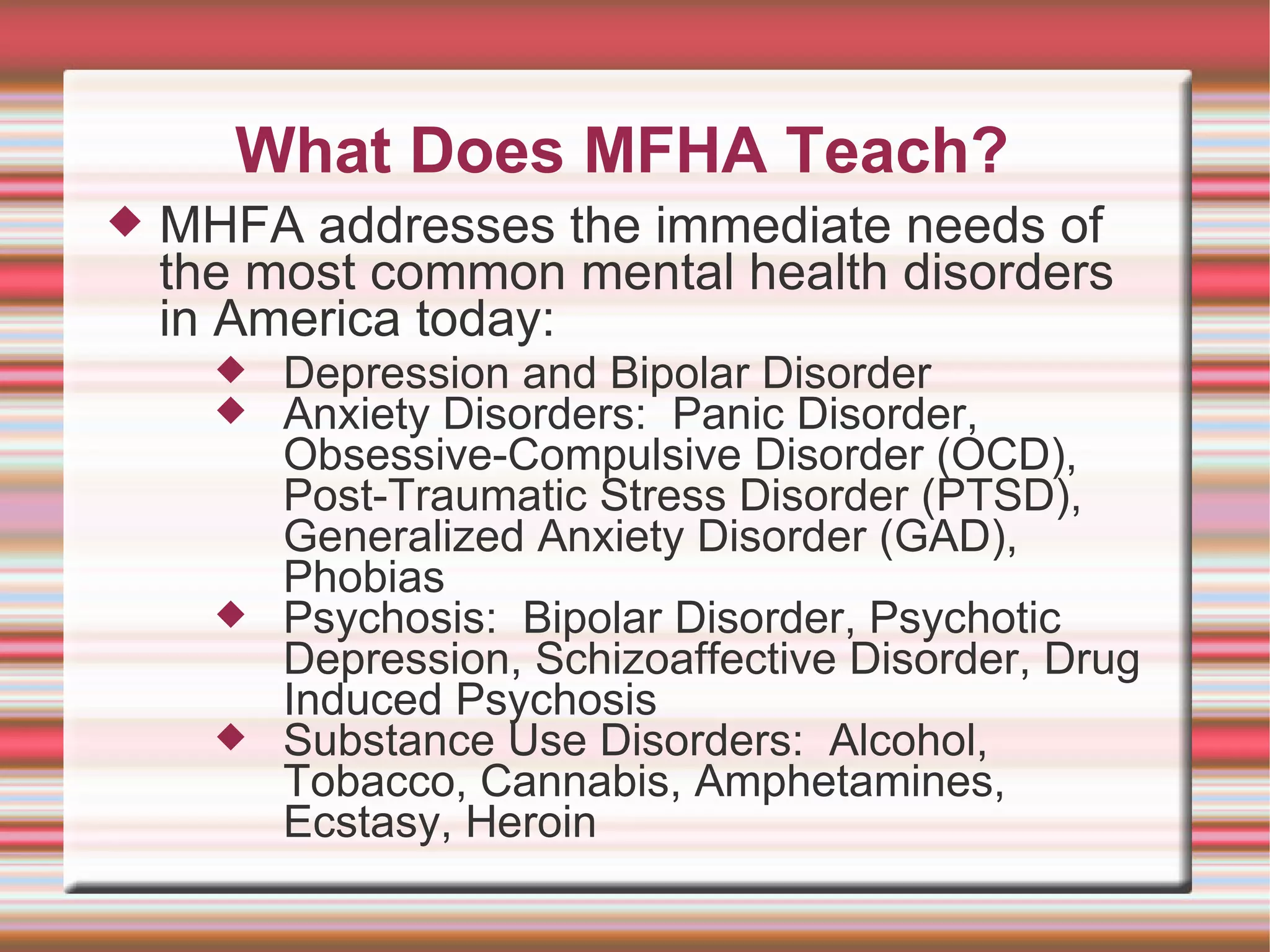 What Does MFHA Teach? MHFA addresses the immediate needs of the most common mental health disorders in America today: Depression and Bipolar Disorder Anxiety Disorders:  Panic Disorder, Obsessive-Compulsive Disorder (OCD), Post-Traumatic Stress Disorder (PTSD), Generalized Anxiety Disorder (GAD), Phobias  Psychosis:  Bipolar Disorder, Psychotic Depression, Schizoaffective Disorder, Drug Induced Psychosis Substance Use Disorders:  Alcohol, Tobacco, Cannabis, Amphetamines, Ecstasy, Heroin 