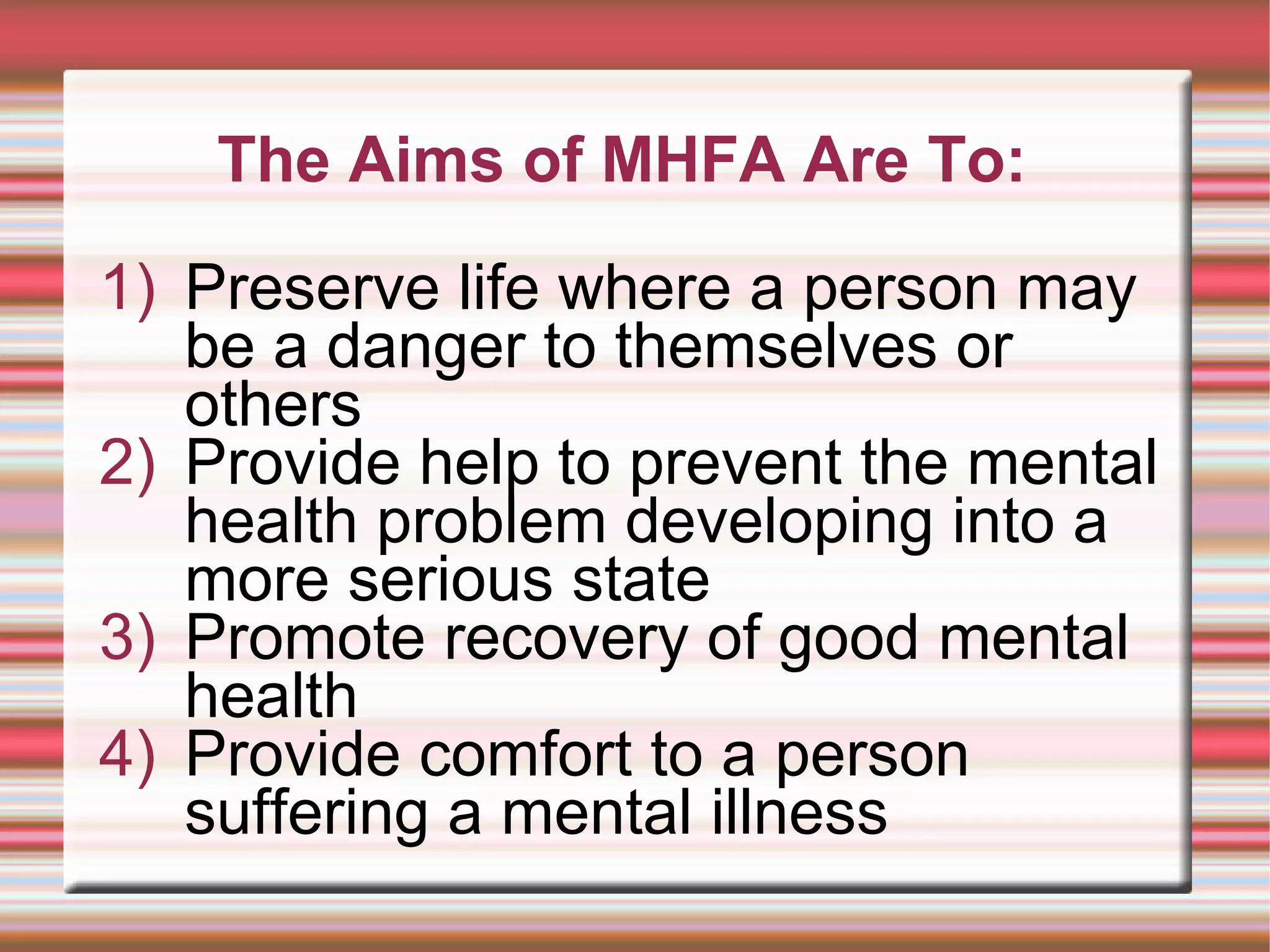The Aims of MHFA Are To: Preserve life where a person may be a danger to themselves or others Provide help to prevent the mental health problem developing into a more serious state Promote recovery of good mental health Provide comfort to a person suffering a mental illness 