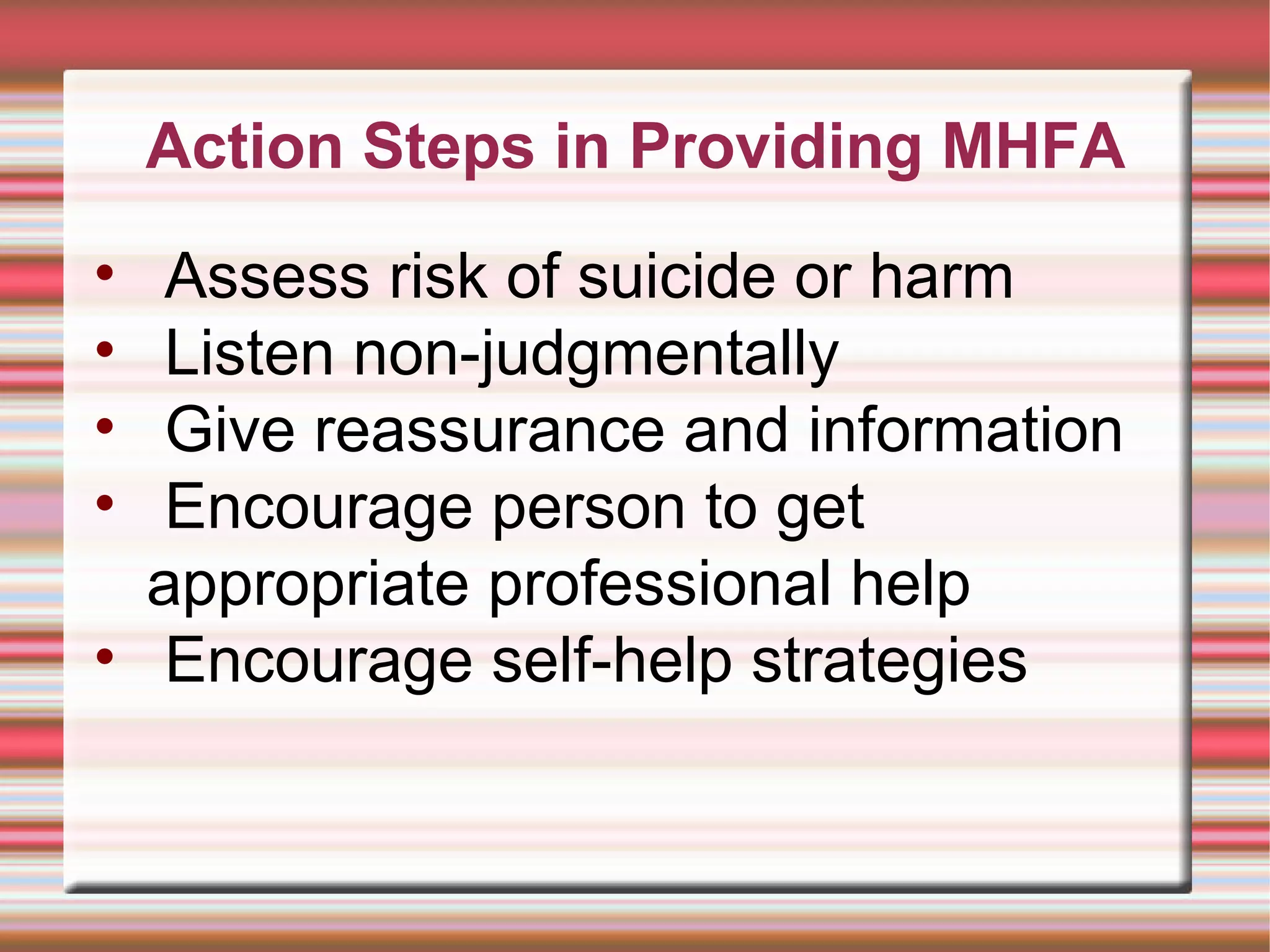 Action Steps in Providing MHFA Assess risk of suicide or harm Listen non-judgmentally Give reassurance and information Encourage person to get appropriate professional help Encourage self-help strategies 