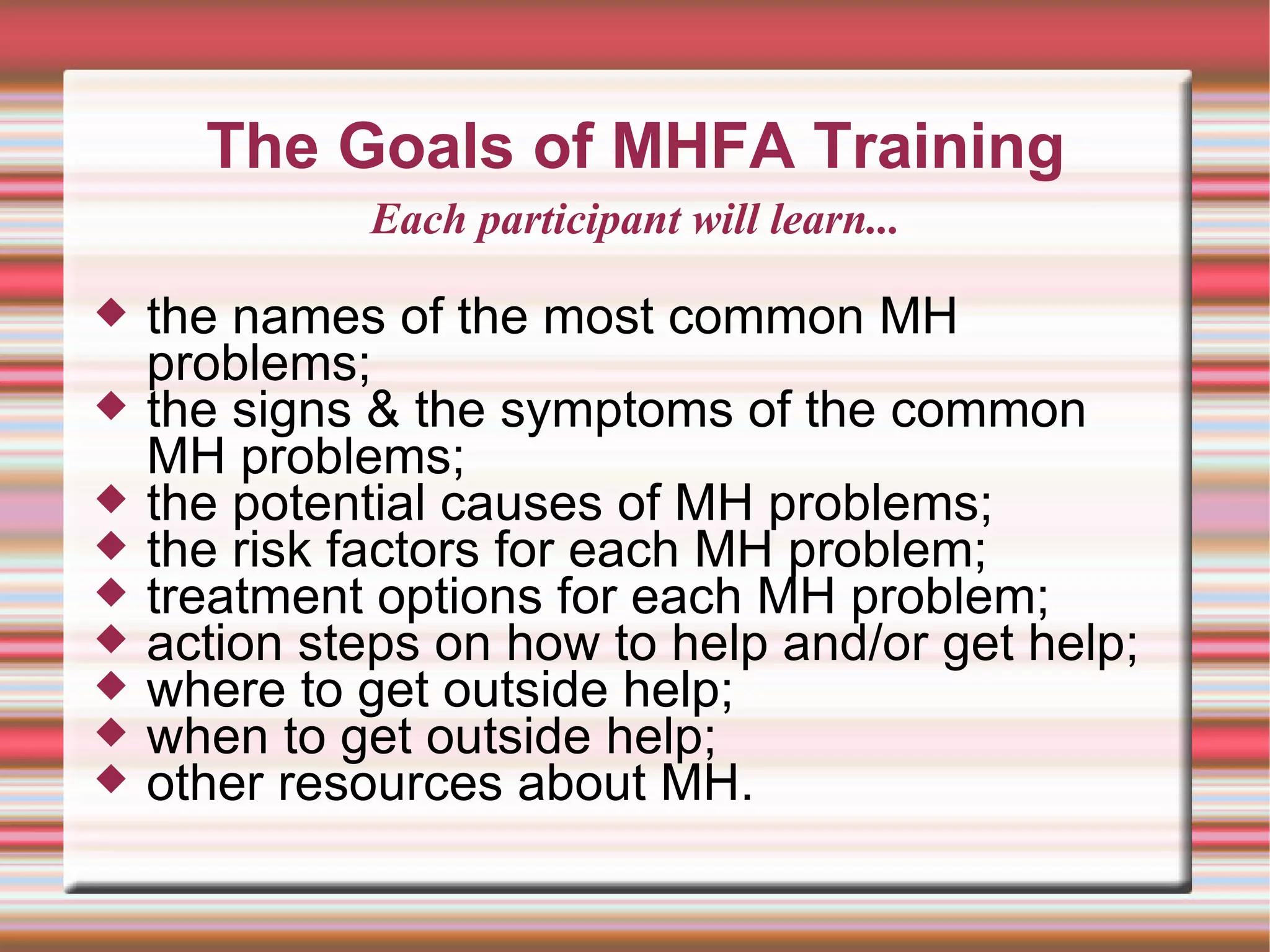 The Goals of MHFA Training the names of the most common MH problems; the signs & the symptoms of the common  MH problems; the potential causes of MH problems; the risk factors for each MH problem; treatment options for each MH problem; action steps on how to help and/or get help; where to get outside help; when to get outside help; other resources about MH. Each participant will learn... 