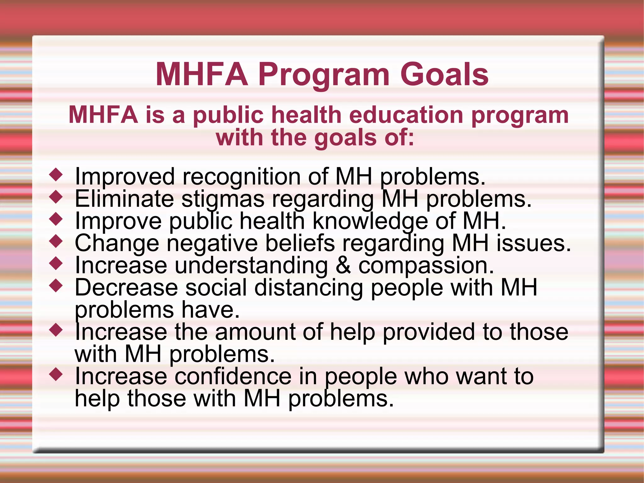 MHFA Program Goals Improved recognition of MH problems. Eliminate stigmas regarding MH problems. Improve public health knowledge of MH. Change negative beliefs regarding MH issues. Increase understanding & compassion. Decrease social distancing people with MH problems have. Increase the amount of help provided to those with MH problems. Increase confidence in people who want to help those with MH problems. MHFA is a public health education program with the goals of:  