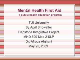 Mental Health First Aid TUI University By April Showalter Capstone Integrative Project MHD 599 Mod 2 SLP Dr. Afrooz Afghani May 25, 2009  a public health education program 