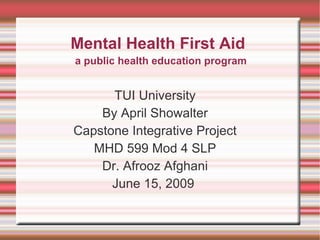 Mental Health First Aid TUI University By April Showalter Capstone Integrative Project MHD 599 Mod 4 SLP Dr. Afrooz Afghani June 15, 2009  a public health education program 