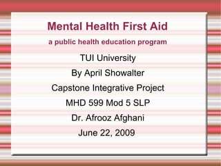Mental Health First Aid TUI University By April Showalter Capstone Integrative Project MHD 599 Mod 5 SLP Dr. Afrooz Afghani June 22, 2009  a public health education program 
