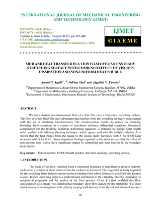 International Journal of Mechanical Engineering and Technology (IJMET), ISSN 0976 –
6340(Print), ISSN 0976 – 6359(Online) Volume 4, Issue 4, July - August (2013) © IAEME
387
MHD AND HEAT TRANSFER IN A THIN FILM OVER AN UNSTEADY
STRETCHING SURFACE WITH COMBINED EFFECT OF VISCOUS
DISSIPATION AND NON-UNIFORM HEAT SOURCE
Anand H. Agadi1*
, M
. Subhas Abel2
and Jagadish V. Tawade3
1*
Department of Mathematics, Basaveshwar Engineering College, Bagalkot-587102, INDIA
2
Department of Mathematics, Gulbarga University, Gulbarga- 585 106, INDIA
3
Department of Mathematics, Bheemanna Khandre Institute of Technology, Bhalki-585328
ABSTRACT
We have studied two-dimensional flow of a thin film over a horizontal stretching surface.
The flow of a thin fluid film and subsequent heat transfer from the stretching surface is investigated
with the aid of similarity transformation. The transformation enables to reduce the unsteady
boundary layer equations to a system of non-linear ordinary differential equations. Numerical
computation for the resulting nonlinear differential equations is obtained by Runge-Kutta fourth
order method with efficient shooting technique, which agrees well with the analytic solution. It is
shown that the heat fluxes from the liquid to the elastic sheet decreases with S forPr 0.1≤ and
increases with S forPr 1≥ . Some important findings reported in this work reveals that the effect of
non-uniform heat source have significant impact in controlling rate heat transfer in the boundary
layer region.
Key words: Eckert number, MHD, Prandtl number, thin film, unsteady stretching surface.
1. INTRODUCTION
The study of the flow resulting from a stretching boundary is important in process industry
such as the extrusion of sheet material into the coolant environment. The tangential velocity imparted
by the stretching sheet induces motion in the extruding fluid which ultimately solidified and formed
a sheet. In fact, stretching imparts a unidirectional orientation to the extrudate, thereby improving its
mechanical properties and the quality of the final product. Crane [1] first modeled this flow
configuration as a steady two-dimensional boundary layer flow caused by the stretching of a sheet
which moves in its own plane with velocity varying with distance from the slit and obtained an exact
INTERNATIONAL JOURNAL OF MECHANICAL ENGINEERING
AND TECHNOLOGY (IJMET)
ISSN 0976 – 6340 (Print)
ISSN 0976 – 6359 (Online)
Volume 4, Issue 4, July - August (2013), pp. 387-400
© IAEME: www.iaeme.com/ijmet.asp
Journal Impact Factor (2013): 5.7731 (Calculated by GISI)
www.jifactor.com
IJMET
© I A E M E
 