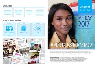 MH Day
2017
(MENSTRUAL HYGIENE DAY 2017)
Indonesia marked 2017 as their first time, celebrating Menstrual Hygiene Day. Ministry of Health and Ministry of
Education and Culture showing their full commitment in the taboo issue of menstruation by supporting the campaign
along with other organization working on the issue: Plan International Indonesia, SNV, Wahana Visi Indonesia (WVI),
GIZ Fit for Schools, SPEAK Indonesia and UNICEF, under an independent coalition named WASH Network.
#MenstruasiBukanTabu or #MenstruationIsNotATaboo in English, is the official hashtag used
throughout the campaign of MH Day 2017. The idea behind the hashtag selection was how menstruation
had been seen as a taboo topic which might lead to bullying, un-involvement (social exclusion), myth
practicing, limited participation and lack of correct information. With the hashtag, the campaign
wanted to raise the societies’ awareness of the need for everyone to understand menstruation
and having the information about menstruation accessible and open to being discussed.
#MenstruasiBukanTabu
Lesson Learned
Follow Up Activity after MHM
Better mass media
engagement in the
future campaign:
newspaper, radio
Reproductive Health
Module for Parents and
Teachers
MHM Policy Brief 34,000
MHM Comic Book
DEVELOPED SHARED DISTRIBUTED
MH Day required
coordination through
cross-sectoral
partnership
Government-lead
campaign as a
good practice of
MH Day 2017
Wider network
contribution in MH
Day such as from
Youth, People with
disability, or Out of
School Community.
 
