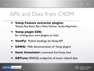 APIs and Data from C4DM
•   Vamp Feature extractor plugins:
    Tempo, Key, Beats, Bars, Note Onsets, Audio Alignment ...

•   Vamp plugin SDK:
    for writing your own plugins or host

•   VamPy: Python bindings for Vamp API

•   SAWA: Web demonstration of Vamp plugins

•   Sonic Annotator: command line Vamp host

•   DBTune: SPARQL-endpoints of music related data
 