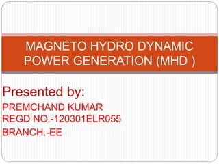 Presented by:
PREMCHAND KUMAR
REGD NO.-120301ELR055
BRANCH.-EE
MAGNETO HYDRO DYNAMIC
POWER GENERATION (MHD )
 