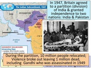 Title
■ Text
In 1947, Britain agreed
to a partition (division)
of India & granted
independence to two
nations: India & Pakistan
India was a nation made
up largely of Hindus
Pakistan was dominated
by Muslims (East Pakistan
later became Bangladesh )
During the partition, 10 million people relocated;
Violence broke out leaving 1 million dead,
including Gandhi who was assassinated in 1949
 