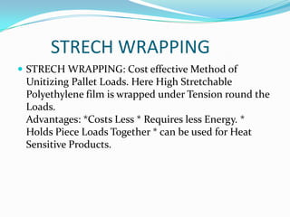 STRECH WRAPPING
 STRECH WRAPPING: Cost effective Method of
 Unitizing Pallet Loads. Here High Stretchable
 Polyethylene film is wrapped under Tension round the
 Loads.
 Advantages: *Costs Less * Requires less Energy. *
 Holds Piece Loads Together * can be used for Heat
 Sensitive Products.
 