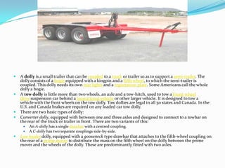    A dolly is a small trailer that can be coupled to a truck or trailer so as to support a semi-trailer. The
    dolly consists of a bogie equipped with a kingpin and a fifth wheel, to which the semi-trailer is
    coupled. This dolly needs its own rear lights and a registration plate. Some Americans call the whole
    dolly a bogie.
   A tow dolly is little more than two wheels, an axle and a tow-hitch, used to tow a Front-wheel
    drive suspension car behind a recreational vehicle or other larger vehicle. It is designed to tow a
    vehicle with the front wheels on the tow dolly. Tow dollies are legal in all 50 states and Canada. In the
    U.S. and Canada brakes are required on any loaded car tow dolly.
   There are two basic types of dolly:
   Converter dolly, equipped with between one and three axles and designed to connect to a towbar on
    the rear of the truck or trailer in front. There are two variants of this:
        An A-dolly has a single drawbar with a centred coupling.
        A C-dolly has two separate couplings side-by-side.
   Low loader dolly, equipped with a gooseneck type drawbar that attaches to the fifth-wheel coupling on
    the rear of a prime mover to distribute the mass on the fifth wheel on the dolly between the prime
    mover and the wheels of the dolly. These are predominantly fitted with two axles.
 