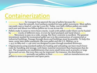 Containerization
 Containerization for transport has spurred the use of pallets because the shipping
  containers have the smooth, level surfaces needed for easy pallet movement. Most pallets
  can easily carry a load of 1,000 kg (2,205 lb). Today, over half a billion pallets are made
  each year and about two billion pallets are in use across the United States alone.
 Pallets make it easier to move heavy stacks. Loads with pallets under them can be hauled
  by forklift trucks of different sizes, or even by hand-pumped and hand-drawn pallet
  jacks. Movement is easy on a wide, strong, flat floor: concrete is excellent. The greatest
  investment needed for economical pallet use is in the construction of commercial or
  industrial buildings. Passage through doors and buildings must be possible. To help this
  issue, some later pallet standards (the euro pallet and the U.S. Military 35 in
  × 45.5 in/889 mm × 1,156 mm) are designed to pass through standard doorways.
 Organizations using standard pallets for loading and unloading can have much lower
  costs for handling and storage, with faster material movement than businesses that do
  not. The exceptions are establishments that move small items such as jewelry or large
  items such as cars. But even they can be improved. For instance, the distributors
  of costume jewelry normally use pallets in their warehouses and car manufacturers use
  pallets to move components and spare parts.
 
