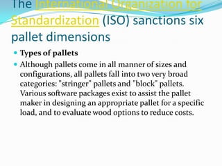 The International Organization for
Standardization (ISO) sanctions six
pallet dimensions
 Types of pallets
 Although pallets come in all manner of sizes and
 configurations, all pallets fall into two very broad
 categories: "stringer" pallets and "block" pallets.
 Various software packages exist to assist the pallet
 maker in designing an appropriate pallet for a specific
 load, and to evaluate wood options to reduce costs.
 