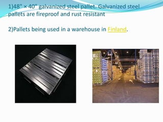 1)48" × 40" galvanized steel pallet. Galvanized steel
pallets are fireproof and rust resistant

2)Pallets being used in a warehouse in Finland.
 