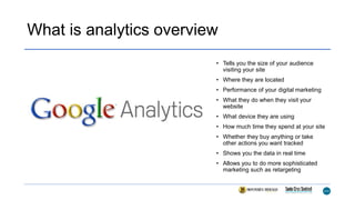 What is analytics overview
• Tells you the size of your audience
visiting your site
• Where they are located
• Performance of your digital marketing
• What they do when they visit your
website
• What device they are using
• How much time they spend at your site
• Whether they buy anything or take
other actions you want tracked
• Shows you the data in real time
• Allows you to do more sophisticated
marketing such as retargeting
 