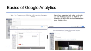 Basics of Google Analytics
If you have a website built using html code,
you add the tracking code (in the form of
javascript) in a box that is invisible when the
page shows online.
 