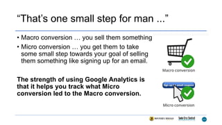 “That’s one small step for man ...”
• Macro conversion … you sell them something
• Micro conversion … you get them to take
some small step towards your goal of selling
them something like signing up for an email.
The strength of using Google Analytics is
that it helps you track what Micro
conversion led to the Macro conversion.
 