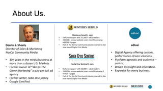About Us.
Dennis J. Sheely
Director of Sales & Marketing
NorCal Community Media
• 30+ years in the media business at
more than a dozen U.S. Markets
• Former owner of “Skin In The
Game Marketing” a pay-per-call ad
agency
• Former writer, radio disc jockey
• Google Certified
Monterey Herald / .com
• Daily newspaper with 31,000 + adult readers
• 230,000+ unique website users monthly viewing
643,000 + pages
• Part of the NorCal Community cluster, owned by San
Jose-based Digital First Media
adtaxi
• Digital Agency offering custom,
performance-driven solutions.
• Platform-agnostic and audience –
centric.
• Driven by insight and innovation.
• Expertise for every business.
Santa Cruz Sentinel / .com
• Daily newspaper with 50,000 + adult readers
• 294,000+ unique website users monthly viewing 2
million + pages
• Part of the NorCal Community cluster, owned by San
Jose-based Digital First Media
 