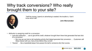 Why track conversions? Who really
brought them to your site?
• Attribution is assigning credit for a conversion
• Last-click attribution … use to get all the credit, whatever brought them there that generated that last click
of a conversion
• But now we can look at all marketing activity that helped generate that conversion …. Customers will
likely interact with you many times before they convert
• “Assists” … like a basketball player that passes the ball to someone who then scores.
“Half the money I spend on advertising is wasted; the trouble is, I don’t
know which half.”
John Wannamaker
 