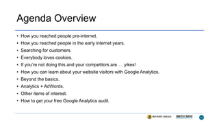 Agenda Overview
• How you reached people pre-internet.
• How you reached people in the early internet years.
• Searching for customers.
• Everybody loves cookies.
• If you’re not doing this and your competitors are … yikes!
• How you can learn about your website visitors with Google Analytics.
• Beyond the basics.
• Analytics + AdWords.
• Other items of interest.
• How to get your free Google Analytics audit.
 