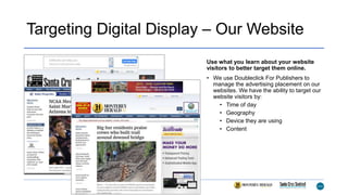 Targeting Digital Display – Our Website
Use what you learn about your website
visitors to better target them online.
• We use Doubleclick For Publishers to
manage the advertising placement on our
websites. We have the ability to target our
website visitors by:
• Time of day
• Geography
• Device they are using
• Content
 