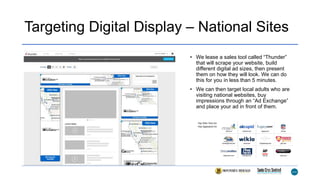 Targeting Digital Display – National Sites
• We lease a sales tool called “Thunder”
that will scrape your website, build
different digital ad sizes, then present
them on how they will look. We can do
this for you in less than 5 minutes.
• We can then target local adults who are
visiting national websites, buy
impressions through an “Ad Exchange”
and place your ad in front of them.
 
