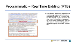 Programmatic – Real Time Bidding (RTB)
• Every fraction of a second as people click
on a webpage to go to several pieces of
information is sent to an “Exchange” just
like Wall Street to buy and sell stocks. But
what is sent is the content on the page,
the ad unit that is available, and then any
other relevant information the publisher
has gathered about people who visit their
site.
 