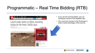 Programmatic – Real Time Bidding (RTB)
• If you are the winning bidder, your ad
impression serves to the targeted user.
• You must have access to the Exchange in
order to take advantage of this service.
 