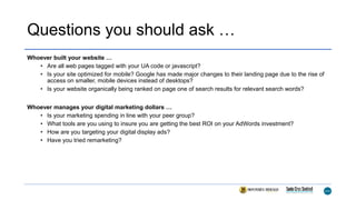 Questions you should ask …
Whoever built your website …
• Are all web pages tagged with your UA code or javascript?
• Is your site optimized for mobile? Google has made major changes to their landing page due to the rise of
access on smaller, mobile devices instead of desktops?
• Is your website organically being ranked on page one of search results for relevant search words?
Whoever manages your digital marketing dollars …
• Is your marketing spending in line with your peer group?
• What tools are you using to insure you are getting the best ROI on your AdWords investment?
• How are you targeting your digital display ads?
• Have you tried remarketing?
 