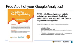 Free Audit of your Google Analytics!
We’ll be glad to analyze your website
activity from your Google Analytics
dashboard to help you with your Search
Engine Marketing (SEM)!!
Here are some things we’ll take a look at and provide recommendations …
• Audience analysis
• Geographic analysis
• Behavior summary for site traffic
• Goal setup, completion and conversion analysis and recommendations
• Channel summary
• Paid search in depth analysis – if AdWords is linked to Google analytics
• Also if you have any questions about Google Analytics
 