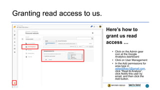 Granting read access to us.
Here’s how to
grant us read
access …
• Click on the Admin gear
icon at the Google
Analytics dashboard
• Click on User Management
• In the Add permissions for
area type in
adtaxisfbay1@gmail.com,
click “Read & Analyze”,
click Notify this user by
email, and then click the
Add button.
 