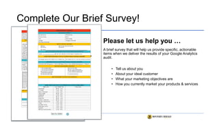 Complete Our Brief Survey!
Please let us help you …
A brief survey that will help us provide specific, actionable
items when we deliver the results of your Google Analytics
audit.
• Tell us about you
• About your ideal customer
• What your marketing objectives are
• How you currently market your products & services
 