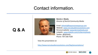 Contact information.
Dennis J. Sheely
Director of NorCal Community Media
Email: dsheely@bayareanewsgroup.com
Website: www.norcalaudiencesolutions.com
Personal website: www.dennisjsheely.com
LinkedIn: www.linkedin.com/in/dennisjsheely
Twitter: @djsheely
Phone: 707-330-7528
Q & A
View this presentation at:
http://www.norcalaudiencesolutions.com/faq/presentations/
 
