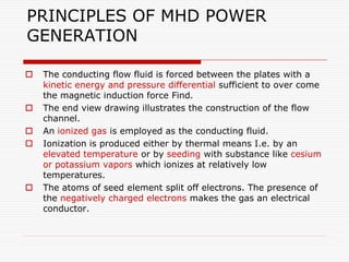PRINCIPLES OF MHD POWER
GENERATION
 The conducting flow fluid is forced between the plates with a
kinetic energy and pres...