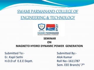 SWAMI PARMANAND COLLEGE OF
ENGINEERING & TECHNOLOGY
SEMINAR
ON
MAGNETO HYDRO DYNAMIC POWER GENERATION
Submitted To:- Submitted By:-
Er. Kapil Sethi Alok Kumar
H.O.D of E.E.E Deptt. Roll No:-1611787
Sem. EEE Branch/ 7th
 