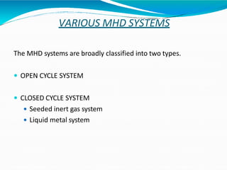 VARIOUS MHD SYSTEMS
The MHD systems are broadly classified into two types.
 OPEN CYCLE SYSTEM
 CLOSED CYCLE SYSTEM
 Seeded inert gas system
 Liquid metal system
 