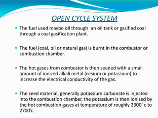 OPEN CYCLE SYSTEM
 The fuel used maybe oil through an oil tank or gasified coal
through a coal gasification plant.
 The fuel (coal, oil or natural gas) is burnt in the combustor or
combustion chamber.
 The hot gases from combustor is then seeded with a small
amount of ionized alkali metal (cesium or potassium) to
increase the electrical conductivity of the gas.
 The seed material, generally potassium carbonate is injected
into the combustion chamber, the potassium is then ionized by
the hot combustion gases at temperature of roughly 2300’ c to
2700’c.
 