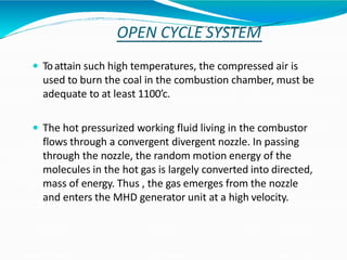 OPEN CYCLE SYSTEM
 Toattain such high temperatures, the compressed air is
used to burn the coal in the combustion chamber, must be
adequate to at least 1100’c.
 The hot pressurized working fluid living in the combustor
flows through a convergent divergent nozzle. In passing
through the nozzle, the random motion energy of the
molecules in the hot gas is largely converted into directed,
mass of energy. Thus , the gas emerges from the nozzle
and enters the MHD generator unit at a high velocity.
 