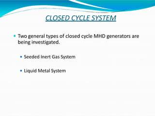 CLOSED CYCLE SYSTEM
 Two general types of closed cycle MHD generators are
being investigated.
 Seeded Inert Gas System
 Liquid Metal System
 
