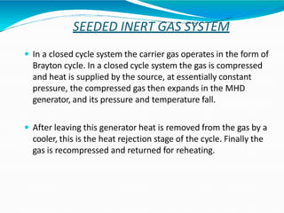 SEEDED INERT GAS SYSTEM
 In a closed cycle system the carrier gas operates in the form of
Brayton cycle. In a closed cycle system the gas is compressed
and heat is supplied by the source, at essentially constant
pressure, the compressed gas then expands in the MHD
generator, and its pressure and temperature fall.
 After leaving this generator heat is removed from the gas by a
cooler, this is the heat rejection stage of the cycle. Finally the
gas is recompressed and returned for reheating.
 