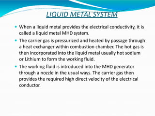 LIQUID METAL SYSTEM
 When a liquid metal provides the electrical conductivity, it is
called a liquid metal MHD system.
 The carrier gas is pressurized and heated by passage through
a heat exchanger within combustion chamber. The hot gas is
then incorporated into the liquid metal usually hot sodium
or Lithium to form the working fluid.
 The working fluid is introduced into the MHD generator
through a nozzle in the usual ways. The carrier gas then
provides the required high direct velocity of the electrical
conductor.
 