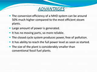 ADVANTAGES
 The conversion efficiency of a MHD system can be around
50% much higher compared to the most efficient steam
plants.
 Large amount of power is generated.
 It has no moving parts, so more reliable.
 The closed cycle system produces power, free of pollution.
 It has ability to reach the full power level as soon as started.
 The size of the plant is considerably smaller than
conventional fossil fuel plants.
 