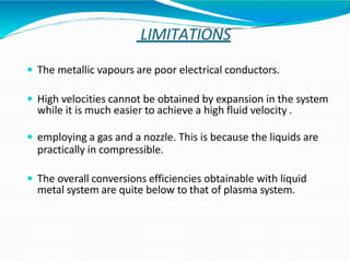 LIMITATIONS
 The metallic vapours are poor electrical conductors.
 High velocities cannot be obtained by expansion in the system
while it is much easier to achieve a high fluid velocity .
 employing a gas and a nozzle. This is because the liquids are
practically in compressible.
 The overall conversions efficiencies obtainable with liquid
metal system are quite below to that of plasma system.
 