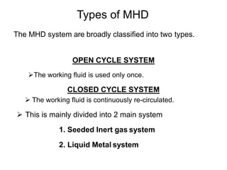 Types of MHD
The MHD system are broadly classified into two types.
OPEN CYCLE SYSTEM
The working fluid is used only once.
CLOSED CYCLE SYSTEM
 The working fluid is continuously re-circulated.
 This is mainly divided into 2 main system
1. Seeded Inert gas system
2. Liquid Metal system
 