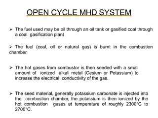 OPEN CYCLE MHD SYSTEM
 The fuel used may be oil through an oil tank or gasified coal through
a coal gasification plant
 The fuel (coal, oil or natural gas) is burnt in the combustion
chamber.
 The hot gases from combustor is then seeded with a small
amount of ionized alkali metal (Cesium or Potassium) to
increase the electrical conductivity of the gas.
 The seed material, generally potassium carbonate is injected into
the combustion chamber, the potassium is then ionized by the
hot combustion gases at temperature of roughly 2300°C to
2700°C.
 