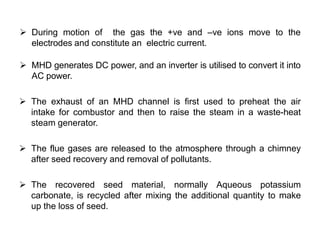  During motion of the gas the +ve and –ve ions move to the
electrodes and constitute an electric current.
 MHD generates DC power, and an inverter is utilised to convert it into
AC power.
 The exhaust of an MHD channel is first used to preheat the air
intake for combustor and then to raise the steam in a waste-heat
steam generator.
 The flue gases are released to the atmosphere through a chimney
after seed recovery and removal of pollutants.
 The recovered seed material, normally Aqueous potassium
carbonate, is recycled after mixing the additional quantity to make
up the loss of seed.
 