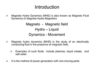 Introduction
 Magneto Hydro Dynamics (MHD) is also known as Magneto Fluid
Dynamics or Magneto Hydro Magnetics
Magneto - Magnetic field
Hydro – Liquid
Dynamics - Movement
 Magneto hydro dynamics (MHD) is the study of an electrically
conducting fluid in the presence of magnetic field.
 Examples of such fluids include plasmas, liquid metals, and
salt water.
 It is the method of power generation with non-moving parts.
 